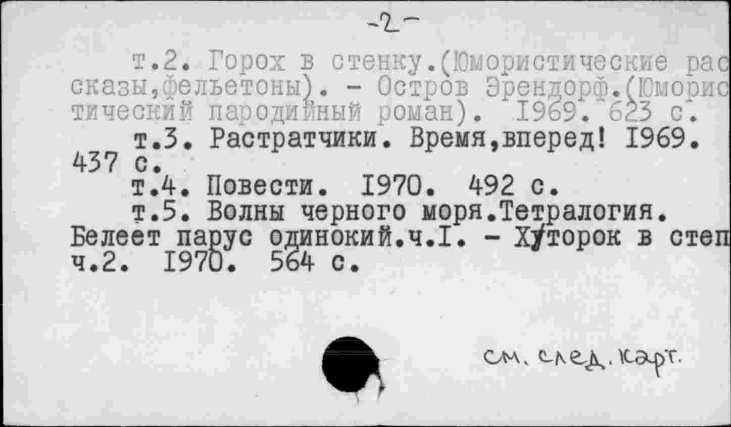 ﻿т.2. Горох в стенку.(Юмористические рас сказы,фельетоны). - Остров Эрендорф.(Юморис тический пародийный роман). 1969. '623 с.
т.З. Растратчики. Время,вперед! 1969. 437 с.
т.4. Повести. 1970. 492 с.
т.5. Волны черного моря.Тетралогия.
Белеет парус одинокий.ч.1. - ХУторок в степ ч.2. 1970. 564 с.
